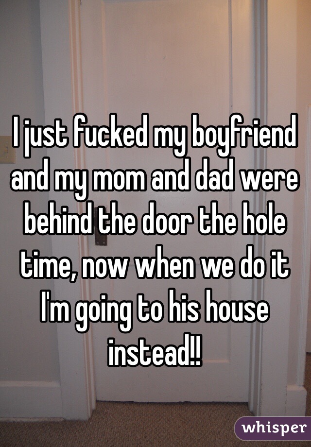 I just fucked my boyfriend and my mom and dad were behind the door the hole time, now when we do it I'm going to his house instead!!