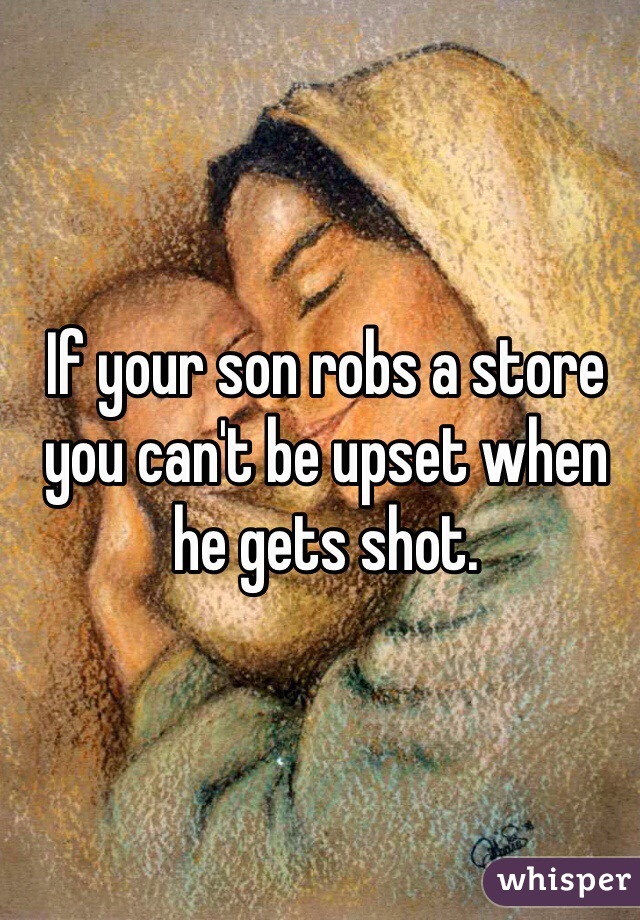 If your son robs a store you can't be upset when he gets shot. 