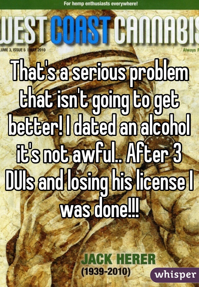 That's a serious problem that isn't going to get better! I dated an alcohol it's not awful.. After 3 DUIs and losing his license I was done!!!