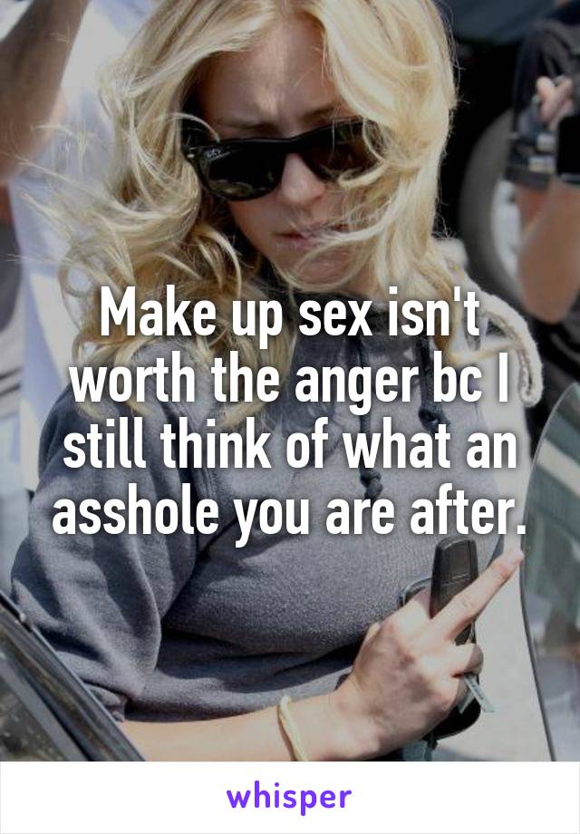 Make up sex isn't worth the anger bc I still think of what an asshole you are after.
