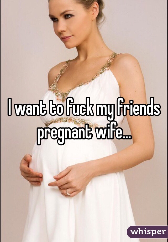 I want to fuck my friends pregnant wife...