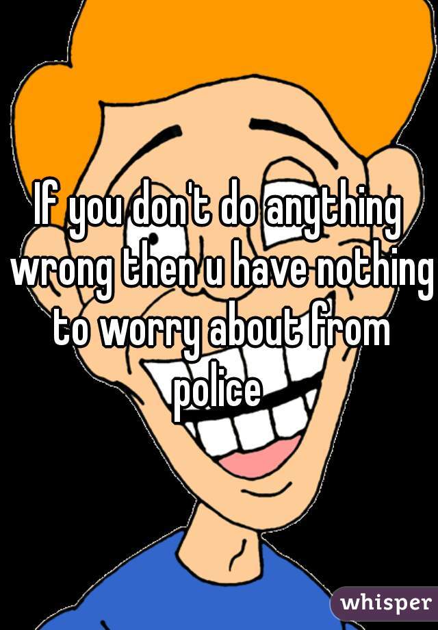 If you don't do anything wrong then u have nothing to worry about from police 
