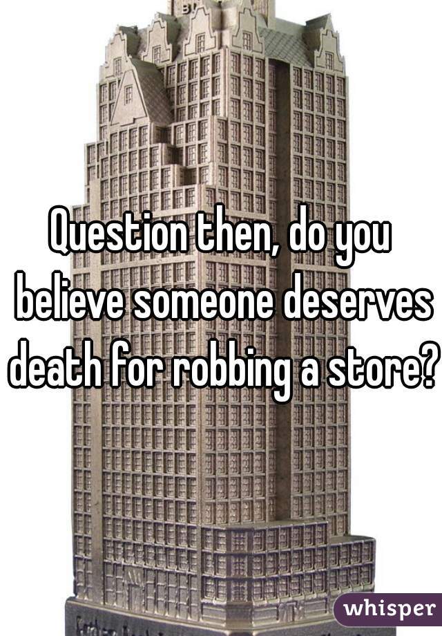 Question then, do you believe someone deserves death for robbing a store?