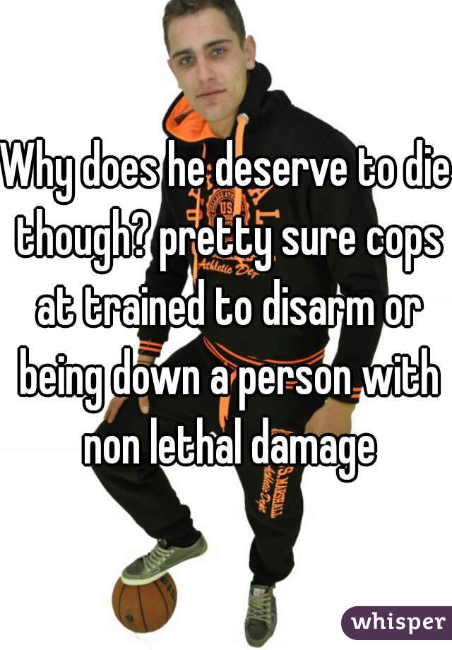 Why does he deserve to die though? pretty sure cops at trained to disarm or being down a person with non lethal damage