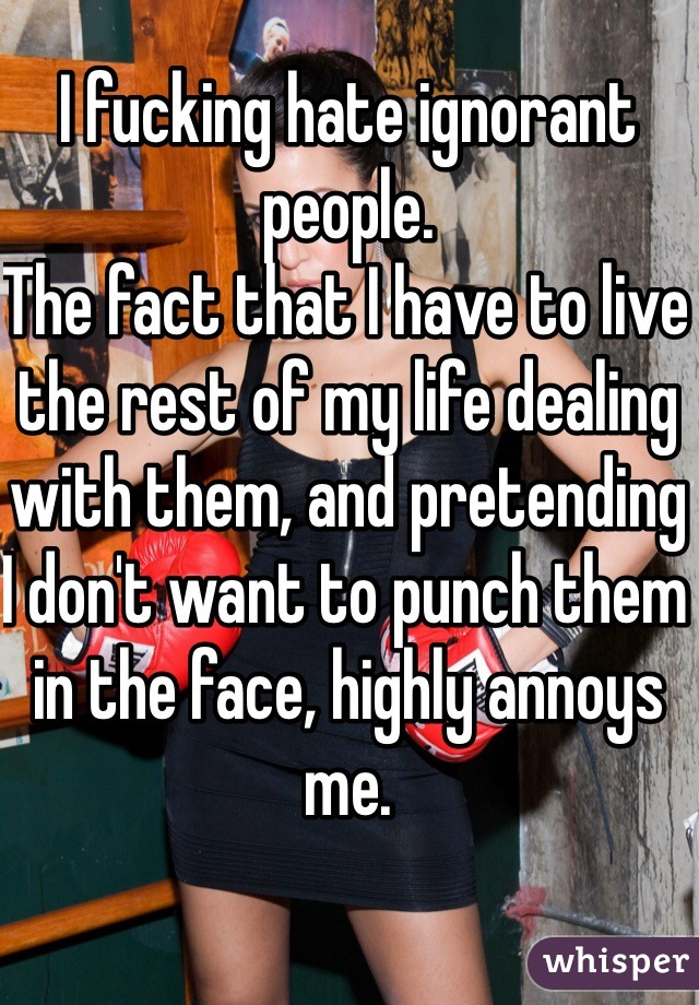 I fucking hate ignorant people. 
The fact that I have to live the rest of my life dealing with them, and pretending I don't want to punch them in the face, highly annoys me.