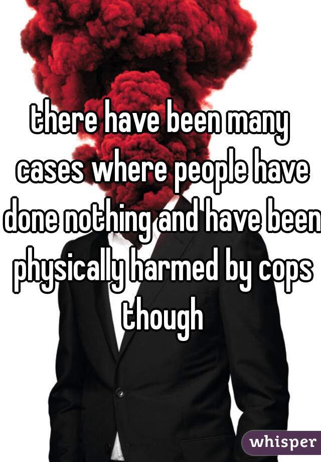 there have been many cases where people have done nothing and have been physically harmed by cops though