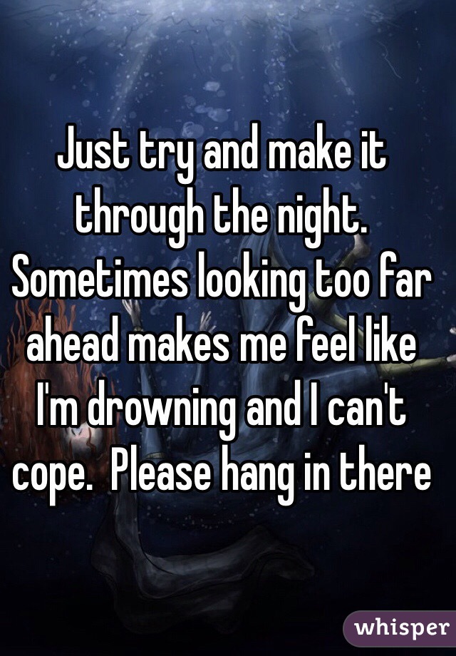 Just try and make it through the night.  Sometimes looking too far ahead makes me feel like I'm drowning and I can't cope.  Please hang in there