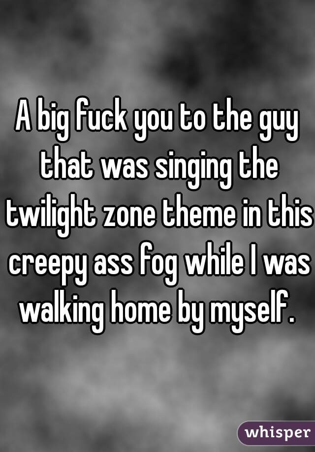 A big fuck you to the guy that was singing the twilight zone theme in this creepy ass fog while I was walking home by myself. 