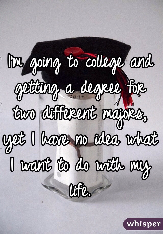 I'm going to college and getting a degree for two different majors, yet I have no idea what I want to do with my life.