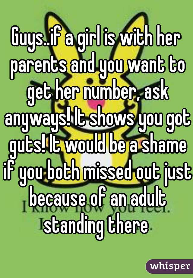 Guys..if a girl is with her parents and you want to get her number, ask anyways! It shows you got guts! It would be a shame if you both missed out just because of an adult standing there 