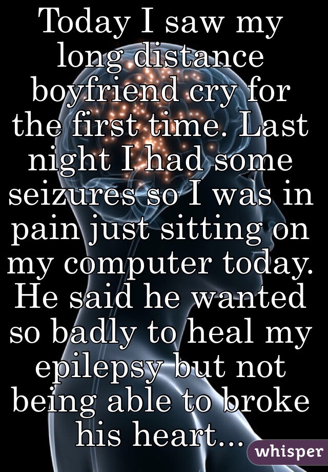 Today I saw my long distance boyfriend cry for the first time. Last night I had some seizures so I was in pain just sitting on my computer today. He said he wanted so badly to heal my epilepsy but not being able to broke his heart...