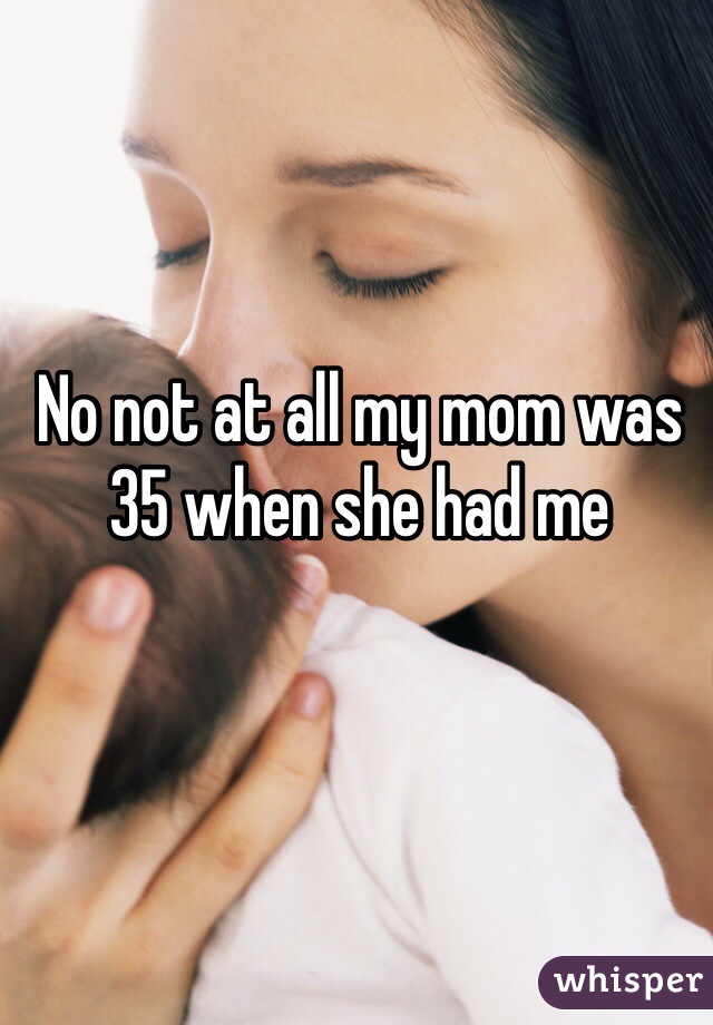 No not at all my mom was 35 when she had me