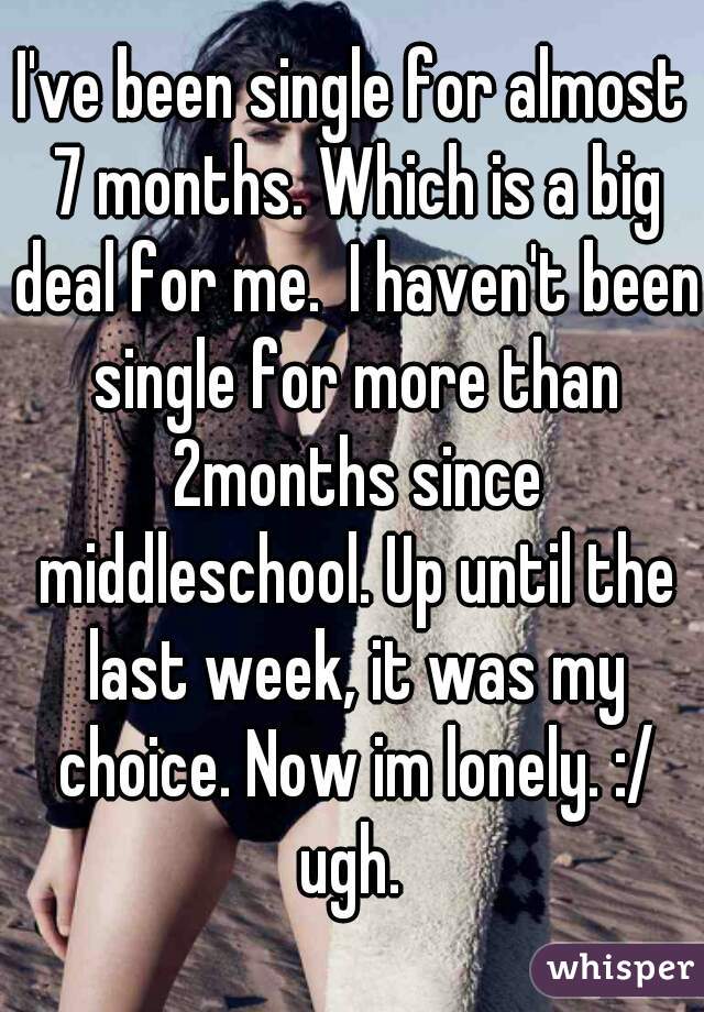 I've been single for almost 7 months. Which is a big deal for me.  I haven't been single for more than 2months since middleschool. Up until the last week, it was my choice. Now im lonely. :/ ugh. 