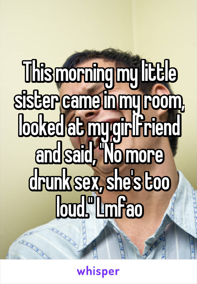This morning my little sister came in my room, looked at my girlfriend and said, "No more drunk sex, she's too loud." Lmfao