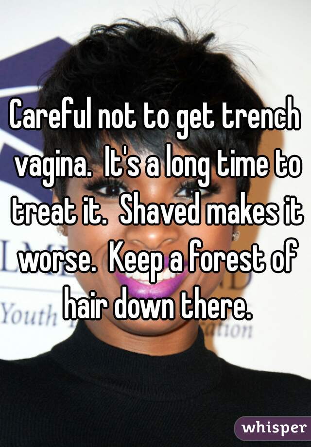 Careful not to get trench vagina.  It's a long time to treat it.  Shaved makes it worse.  Keep a forest of hair down there.