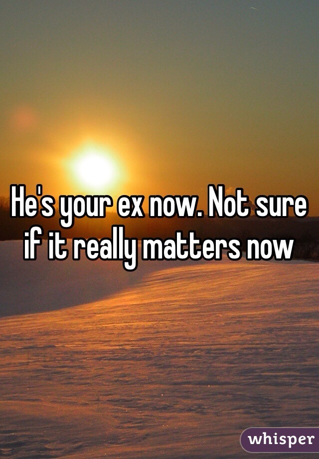He's your ex now. Not sure if it really matters now