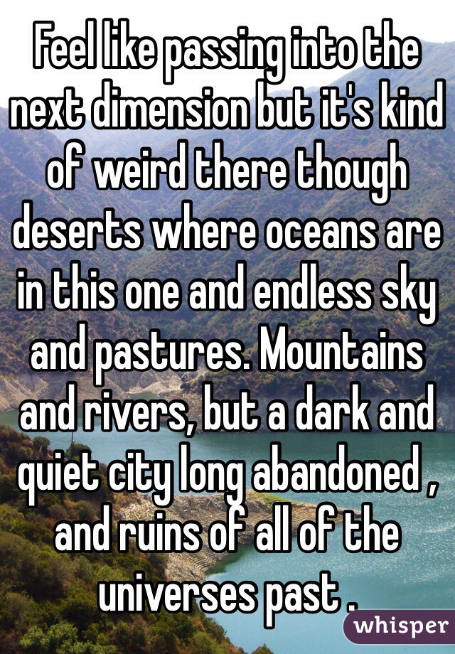Feel like passing into the next dimension but it's kind of weird there though deserts where oceans are in this one and endless sky and pastures. Mountains and rivers, but a dark and quiet city long abandoned , and ruins of all of the universes past .