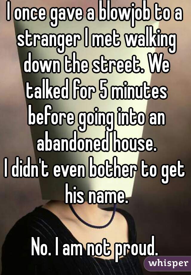 I once gave a blowjob to a stranger I met walking down the street. We talked for 5 minutes before going into an abandoned house.
I didn't even bother to get his name.

No. I am not proud.