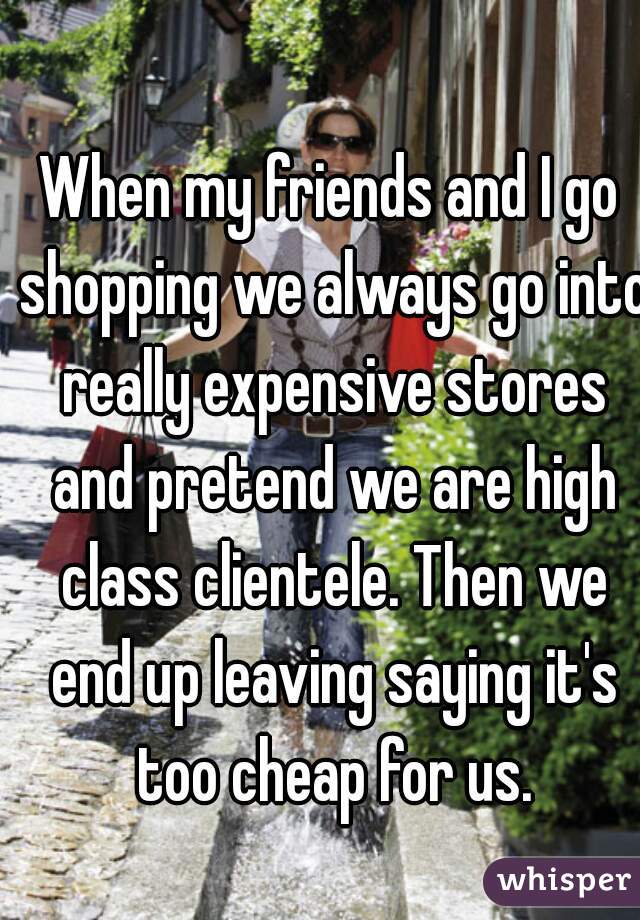 When my friends and I go shopping we always go into really expensive stores and pretend we are high class clientele. Then we end up leaving saying it's too cheap for us.