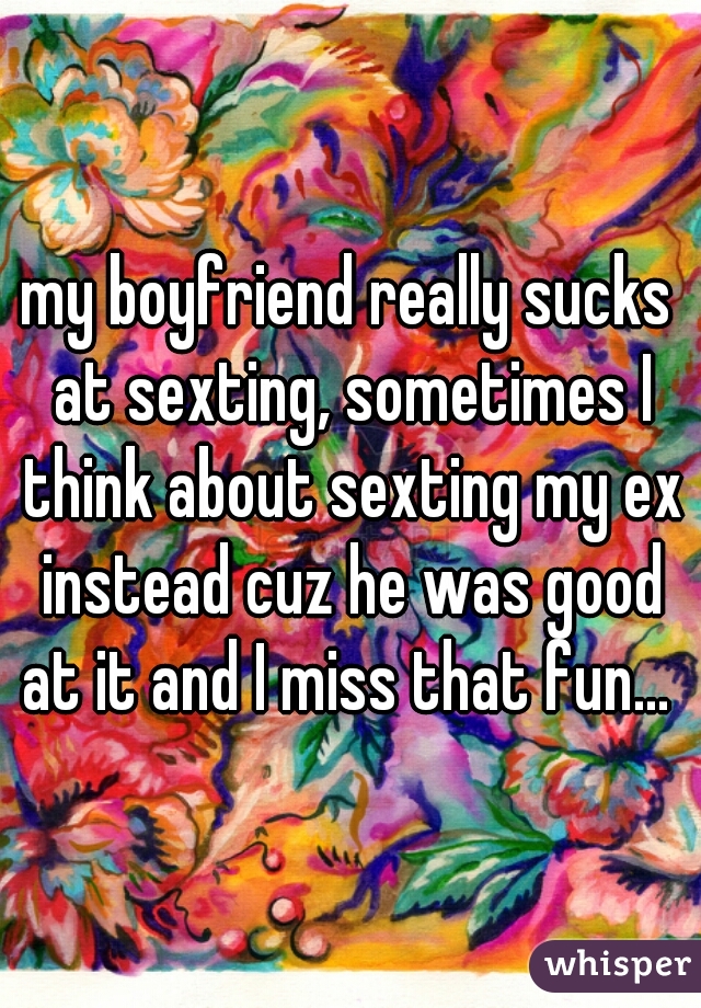 my boyfriend really sucks at sexting, sometimes I think about sexting my ex instead cuz he was good at it and I miss that fun... 