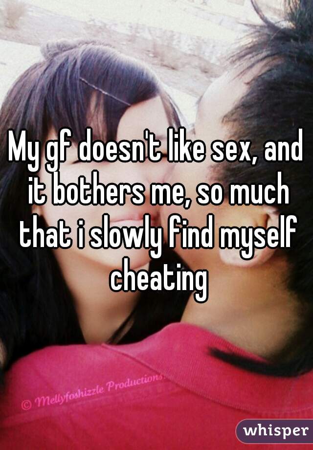 My gf doesn't like sex, and it bothers me, so much that i slowly find myself cheating