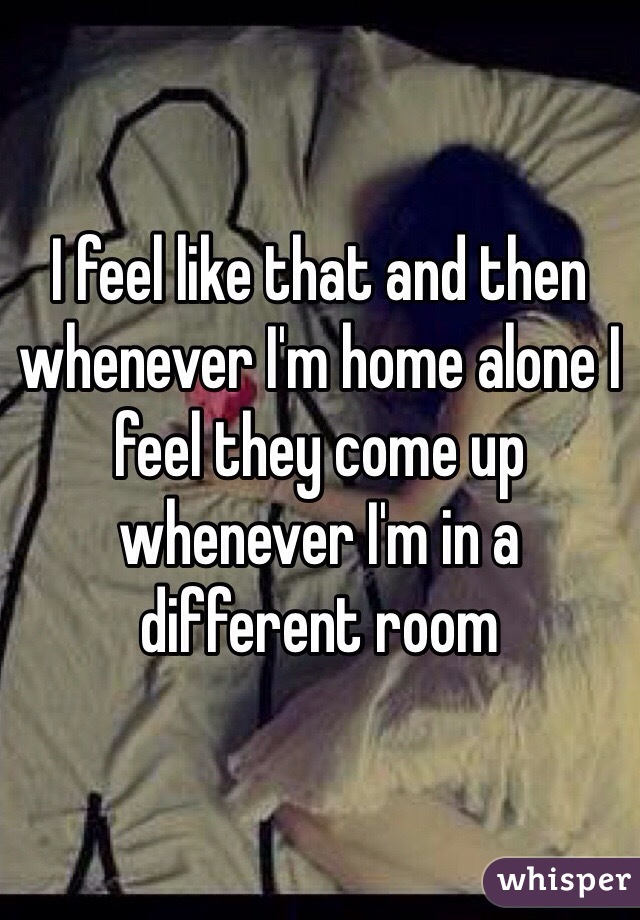 I feel like that and then whenever I'm home alone I feel they come up whenever I'm in a different room