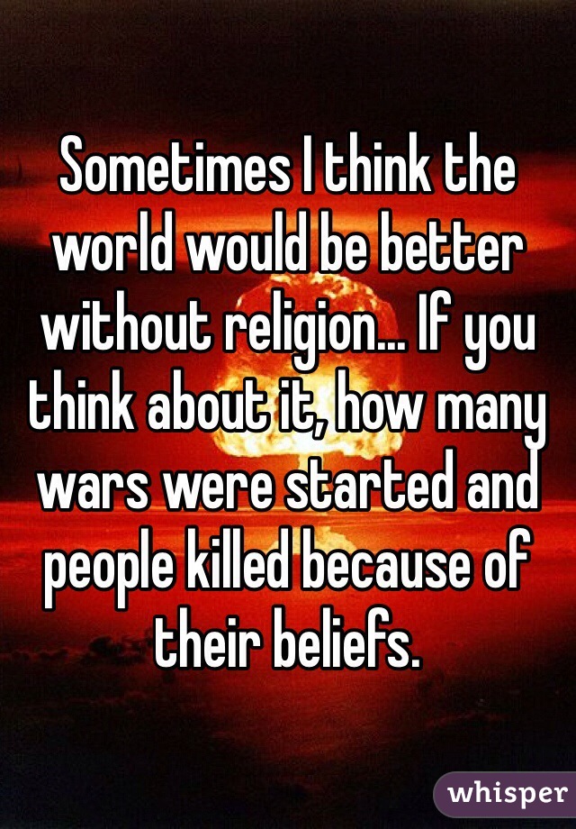 Sometimes I think the world would be better without religion... If you think about it, how many wars were started and people killed because of their beliefs.  