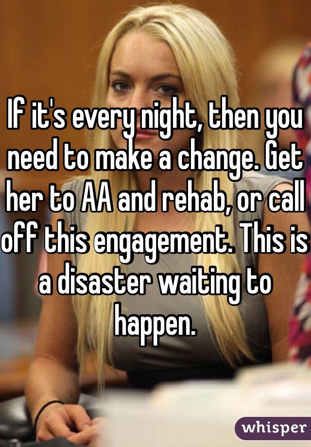 If it's every night, then you need to make a change. Get her to AA and rehab, or call off this engagement. This is a disaster waiting to happen.