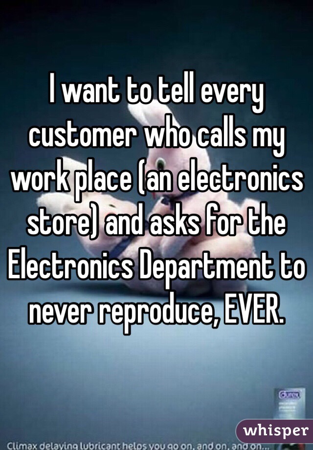 I want to tell every customer who calls my work place (an electronics store) and asks for the Electronics Department to never reproduce, EVER. 