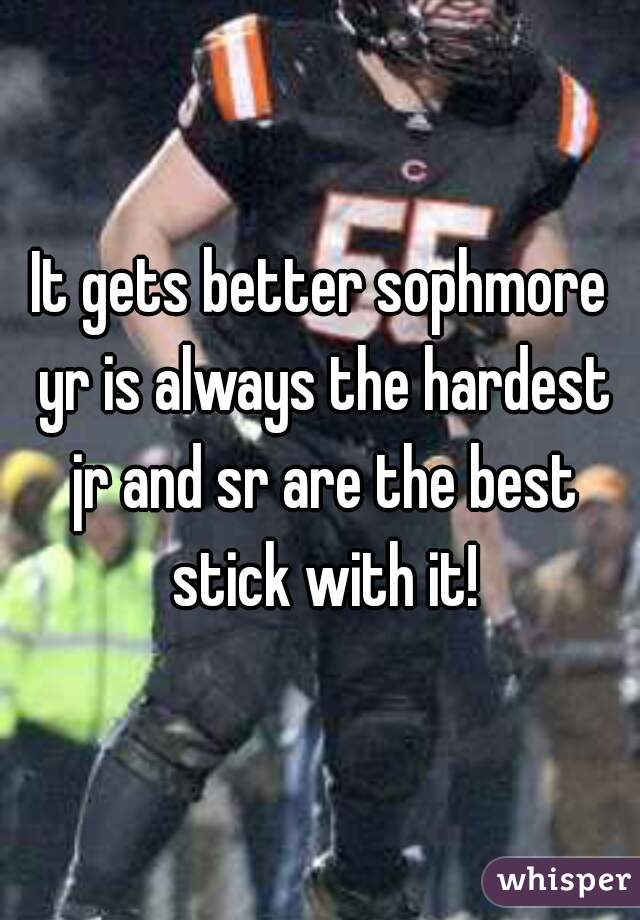 It gets better sophmore yr is always the hardest jr and sr are the best stick with it!