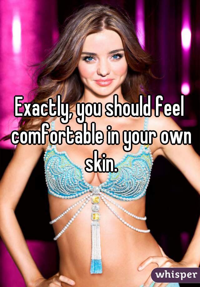 Exactly, you should feel comfortable in your own skin.