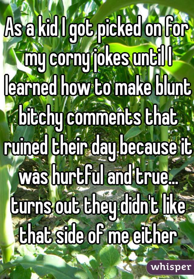 As a kid I got picked on for my corny jokes until I learned how to make blunt bitchy comments that ruined their day because it was hurtful and true... turns out they didn't like that side of me either
