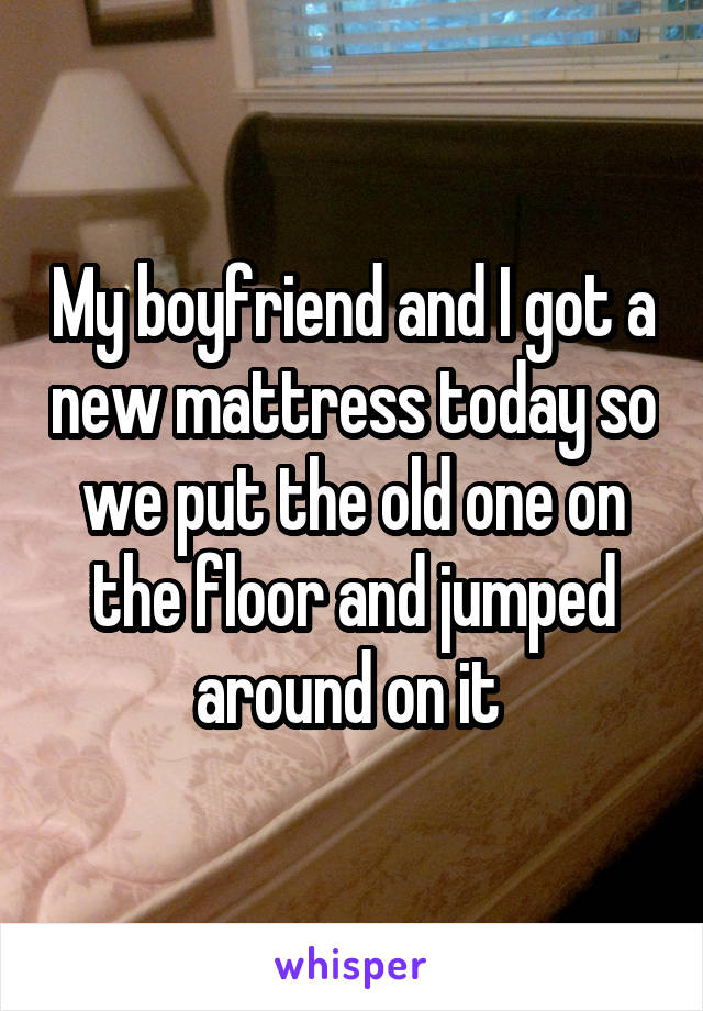 My boyfriend and I got a new mattress today so we put the old one on the floor and jumped around on it 