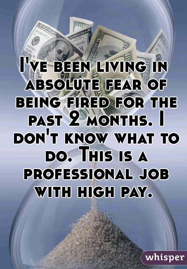 I've been living in absolute fear of being fired for the past 2 months. I don't know what to do. This is a professional job with high pay. 