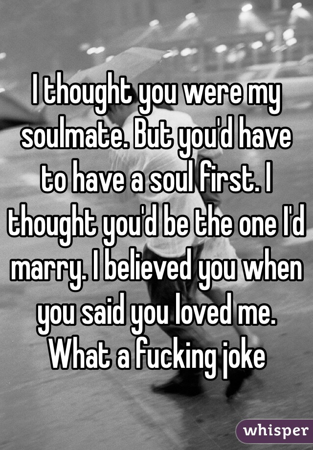 I thought you were my soulmate. But you'd have to have a soul first. I thought you'd be the one I'd marry. I believed you when you said you loved me. What a fucking joke 