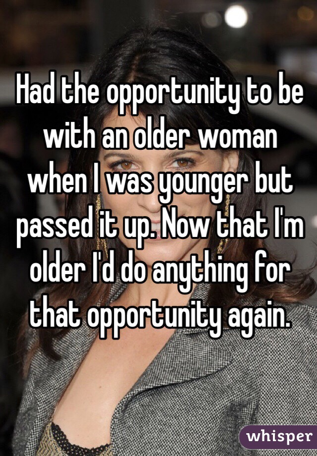 Had the opportunity to be with an older woman when I was younger but passed it up. Now that I'm older I'd do anything for that opportunity again. 