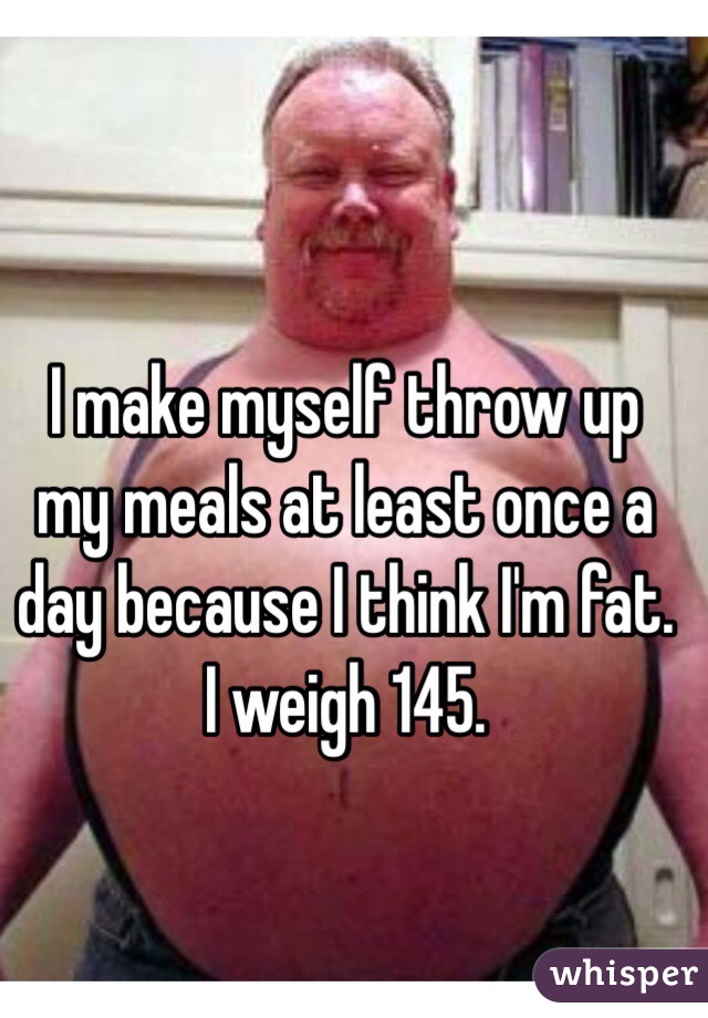 I make myself throw up my meals at least once a day because I think I'm fat. I weigh 145. 
