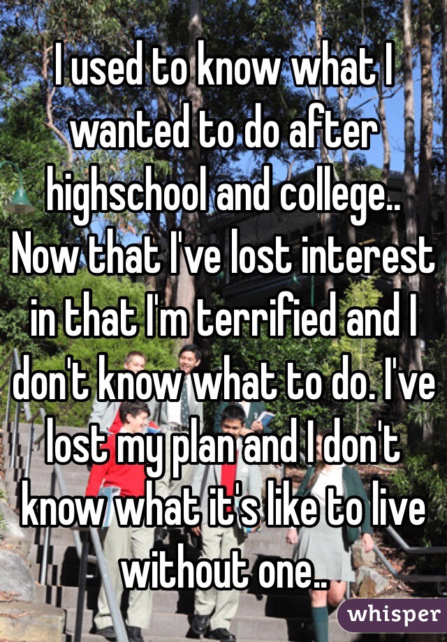 I used to know what I wanted to do after highschool and college.. Now that I've lost interest in that I'm terrified and I don't know what to do. I've lost my plan and I don't know what it's like to live without one..