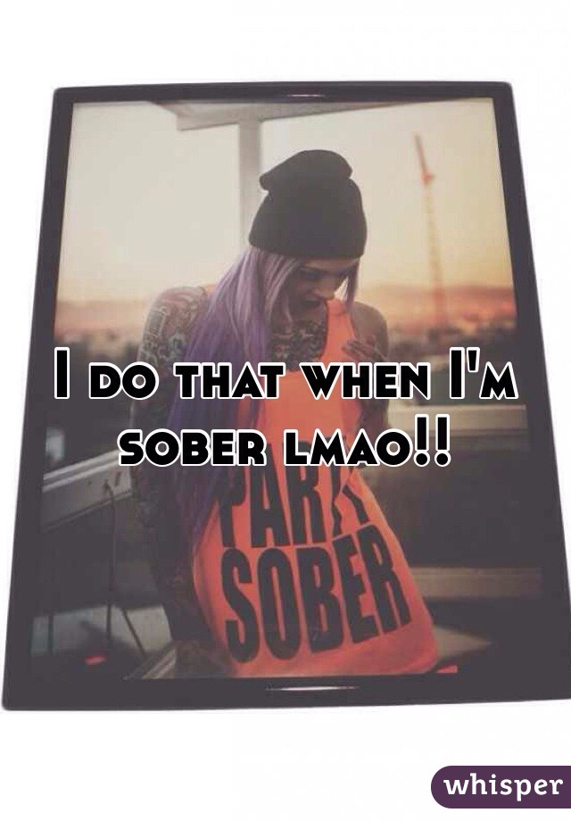 I do that when I'm sober lmao!!