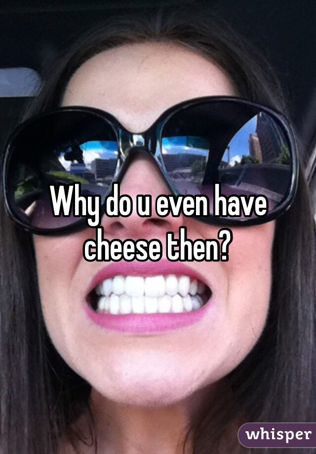 Why do u even have cheese then? 