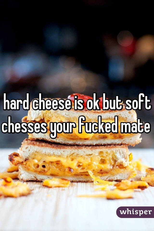 hard cheese is ok but soft chesses your fucked mate 