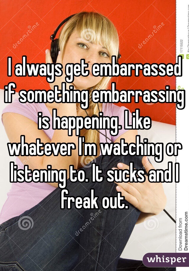 I always get embarrassed if something embarrassing is happening. Like whatever I'm watching or listening to. It sucks and I freak out. 