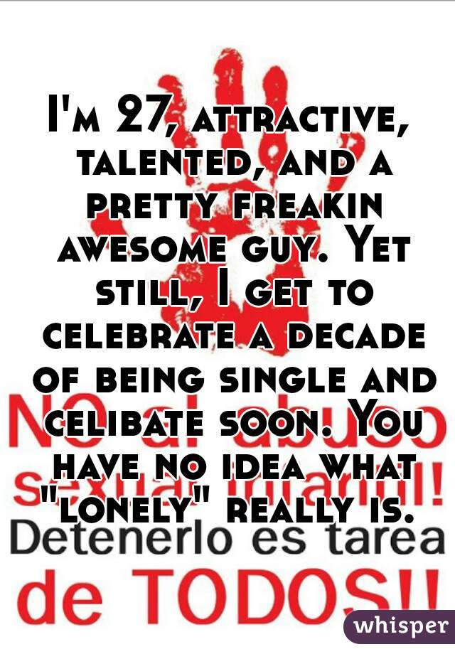 I'm 27, attractive, talented, and a pretty freakin awesome guy. Yet still, I get to celebrate a decade of being single and celibate soon. You have no idea what "lonely" really is. 