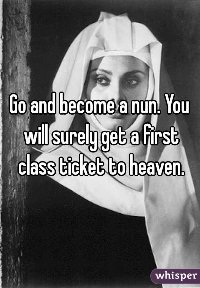 Go and become a nun. You will surely get a first class ticket to heaven.