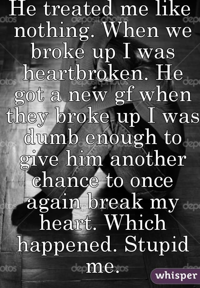 He treated me like nothing. When we broke up I was heartbroken. He got a new gf when they broke up I was dumb enough to give him another chance to once again break my heart. Which happened. Stupid me.