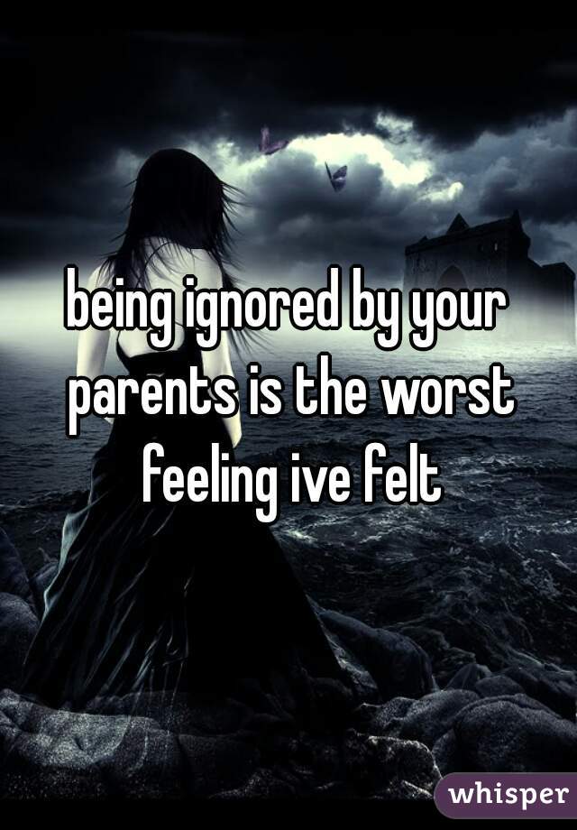 being ignored by your parents is the worst feeling ive felt