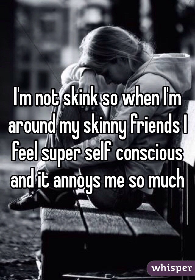 I'm not skink so when I'm around my skinny friends I feel super self conscious and it annoys me so much 