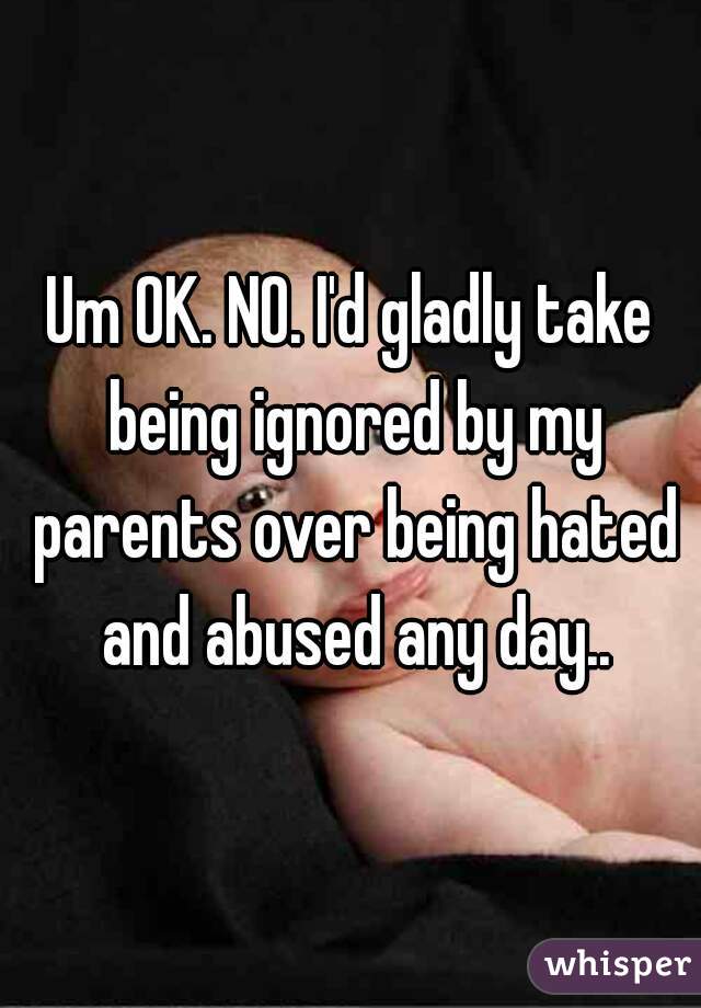 Um OK. NO. I'd gladly take being ignored by my parents over being hated and abused any day..
