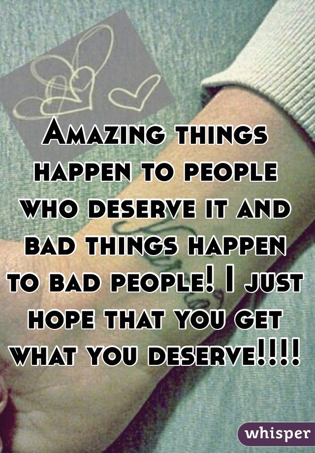 Amazing things happen to people who deserve it and bad things happen to bad people! I just hope that you get what you deserve!!!!
