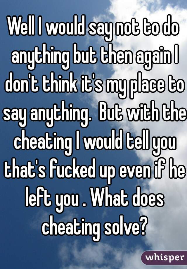 Well I would say not to do anything but then again I don't think it's my place to say anything.  But with the cheating I would tell you that's fucked up even if he left you . What does cheating solve?